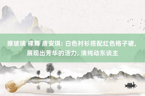 擦玻璃 裸舞 唐安琪: 白色衬衫搭配红色格子裙， 展现出芳华的活力， 清纯动东谈主