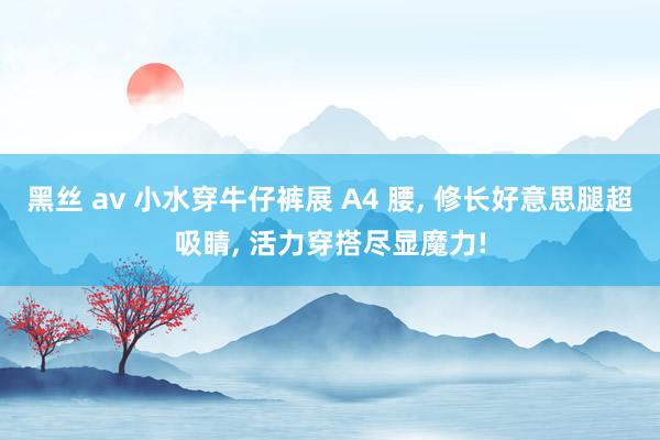 黑丝 av 小水穿牛仔裤展 A4 腰， 修长好意思腿超吸睛， 活力穿搭尽显魔力!