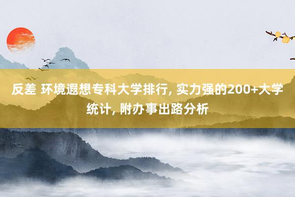 反差 环境遐想专科大学排行， 实力强的200+大学统计， 附办事出路分析