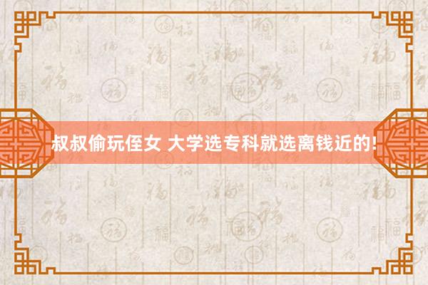 叔叔偷玩侄女 大学选专科就选离钱近的!