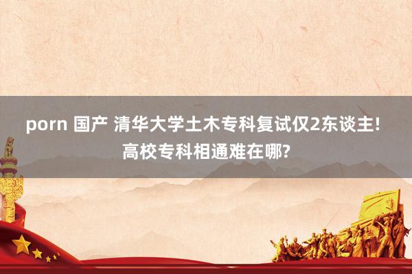 porn 国产 清华大学土木专科复试仅2东谈主! 高校专科相通难在哪?