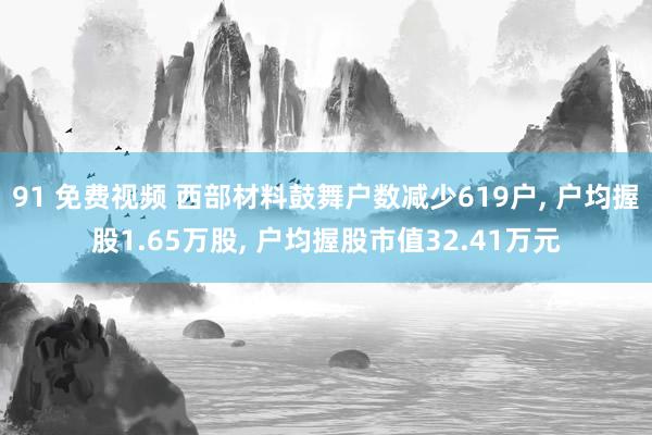 91 免费视频 西部材料鼓舞户数减少619户， 户均握股1.65万股， 户均握股市值32.41万元