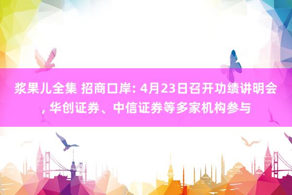 浆果儿全集 招商口岸: 4月23日召开功绩讲明会， 华创证券、中信证券等多家机构参与