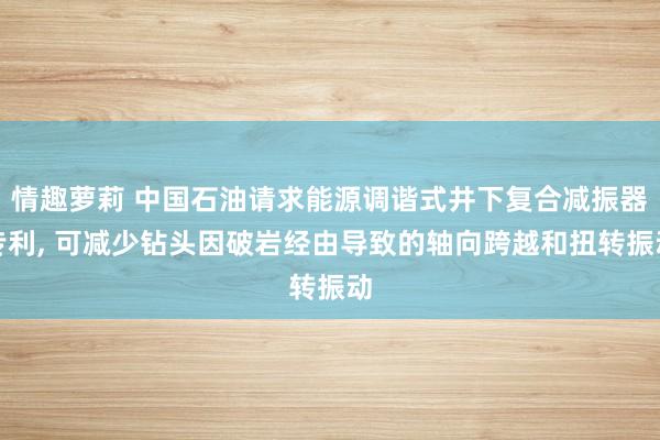 情趣萝莉 中国石油请求能源调谐式井下复合减振器专利， 可减少钻头因破岩经由导致的轴向跨越和扭转振动