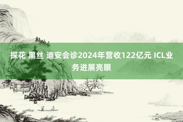 探花 黑丝 迪安会诊2024年营收122亿元 ICL业务进展亮眼