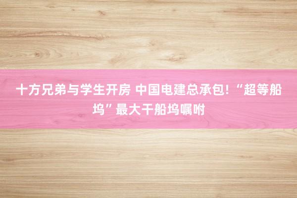 十方兄弟与学生开房 中国电建总承包! “超等船坞”最大干船坞嘱咐