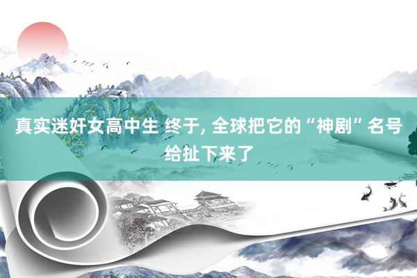 真实迷奸女高中生 终于， 全球把它的“神剧”名号给扯下来了
