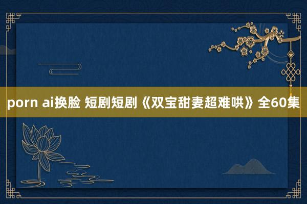 porn ai换脸 短剧短剧《双宝甜妻超难哄》全60集