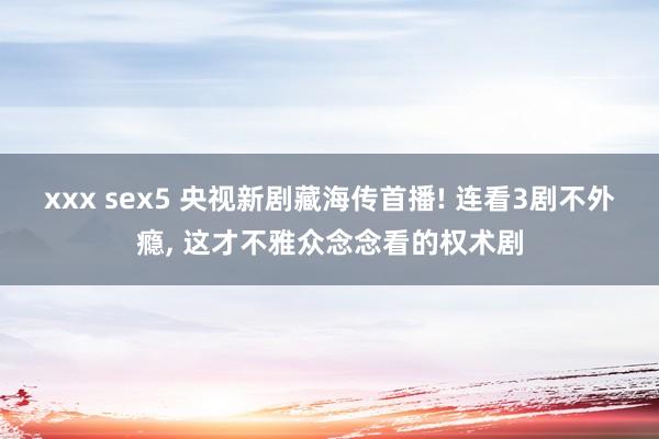 xxx sex5 央视新剧藏海传首播! 连看3剧不外瘾， 这才不雅众念念看的权术剧
