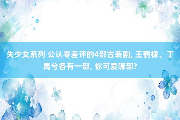 失少女系列 公认零差评的4部古装剧， 王鹤棣、丁禹兮各有一部， 你可爱哪部?