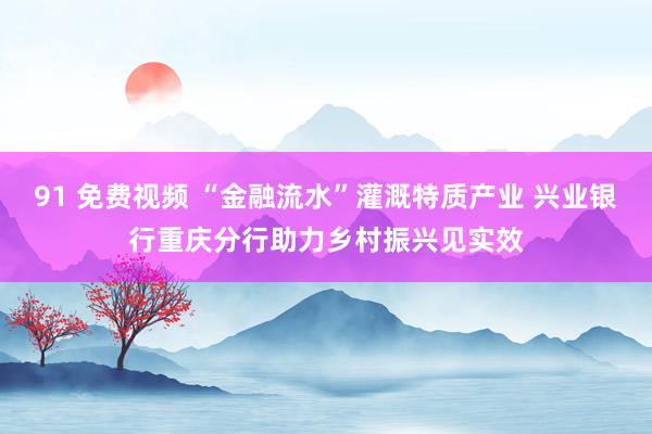 91 免费视频 “金融流水”灌溉特质产业 兴业银行重庆分行助力乡村振兴见实效