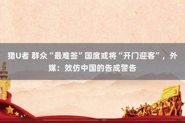 猎U者 群众“最难签”国度或将“开门迎客”，外媒：效仿中国的告成警告