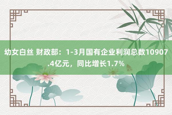 幼女白丝 财政部：1-3月国有企业利润总数10907.4亿元，同比增长1.7%