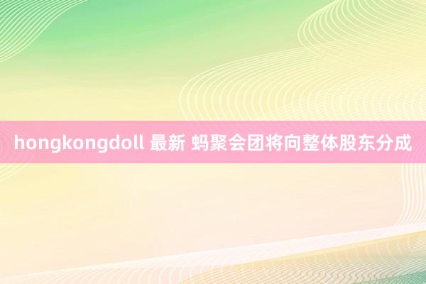 hongkongdoll 最新 蚂聚会团将向整体股东分成