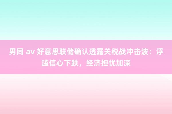 男同 av 好意思联储确认透露关税战冲击波：浮滥信心下跌，经济担忧加深