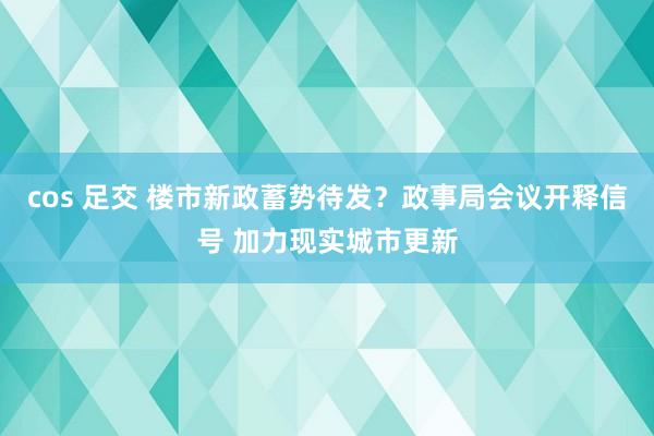 cos 足交 楼市新政蓄势待发？政事局会议开释信号 加力现实城市更新