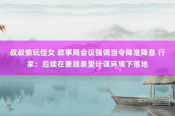 叔叔偷玩侄女 政事局会议强调当令降准降息 行家：后续在兼顾表里计谋环境下落地