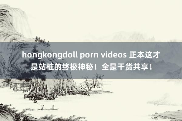 hongkongdoll porn videos 正本这才是站桩的终极神秘！全是干货共享！