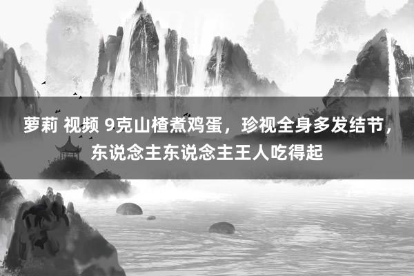 萝莉 视频 9克山楂煮鸡蛋，珍视全身多发结节，东说念主东说念主王人吃得起