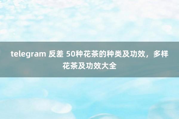 telegram 反差 50种花茶的种类及功效，多样花茶及功效大全