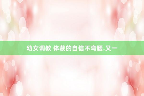 幼女调教 体裁的自信不弯腰.又一