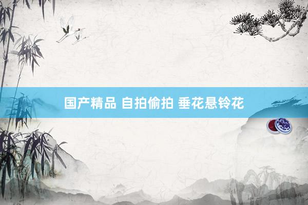 国产精品 自拍偷拍 垂花悬铃花