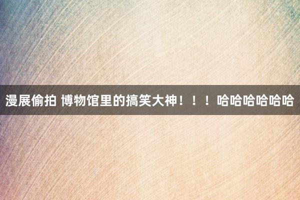漫展偷拍 博物馆里的搞笑大神！！！哈哈哈哈哈哈