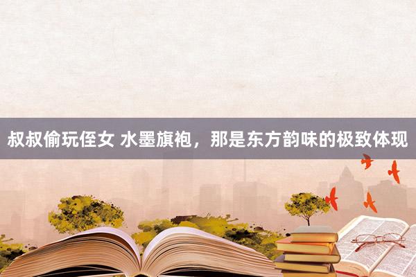 叔叔偷玩侄女 水墨旗袍，那是东方韵味的极致体现