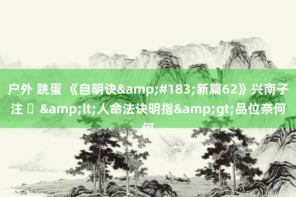 户外 跳蛋 《自明诀&#183;新篇62》兴南子注 ​&lt;人命法诀明指&gt;品位奈何