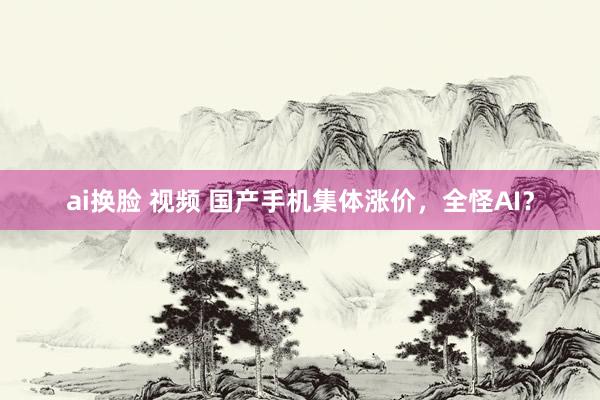 ai换脸 视频 国产手机集体涨价，全怪AI？