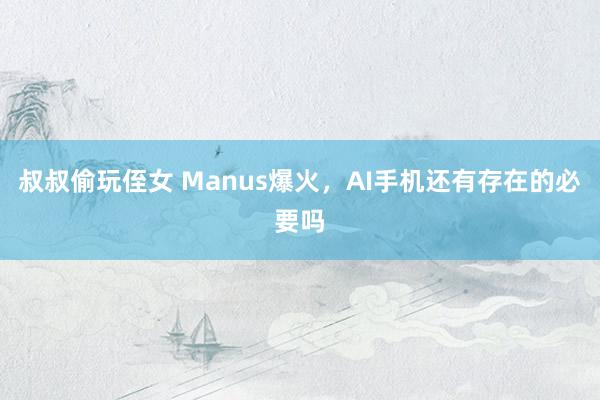 叔叔偷玩侄女 Manus爆火，AI手机还有存在的必要吗