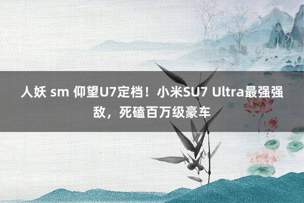 人妖 sm 仰望U7定档！小米SU7 Ultra最强强敌，死磕百万级豪车