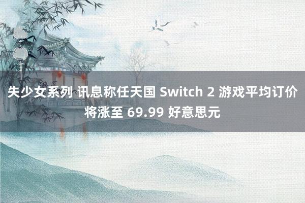 失少女系列 讯息称任天国 Switch 2 游戏平均订价将涨至 69.99 好意思元