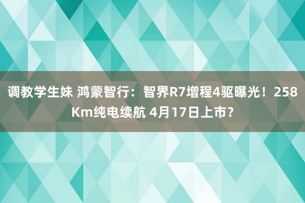 调教学生妹 鸿蒙智行：智界R7增程4驱曝光！258Km纯电续航 4月17日上市？