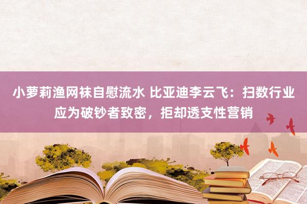 小萝莉渔网袜自慰流水 比亚迪李云飞：扫数行业应为破钞者致密，拒却透支性营销