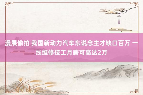 漫展偷拍 我国新动力汽车东说念主才缺口百万 一线维修技工月薪可高达2万