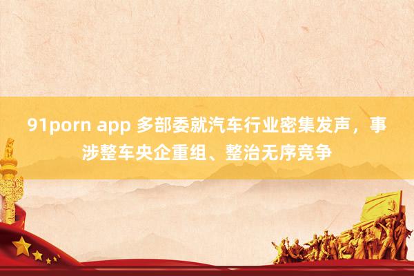 91porn app 多部委就汽车行业密集发声，事涉整车央企重组、整治无序竞争